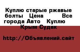 Куплю старые ржавые болты › Цена ­ 149 - Все города Авто » Куплю   . Крым,Судак